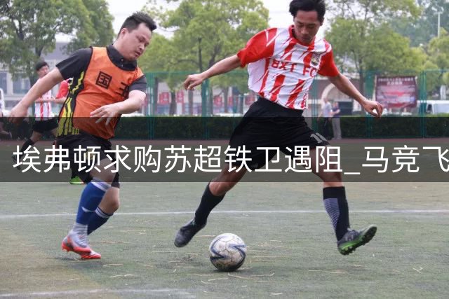 埃弗顿求购苏超铁卫遇阻 马竞飞翼入替却存战术隐患